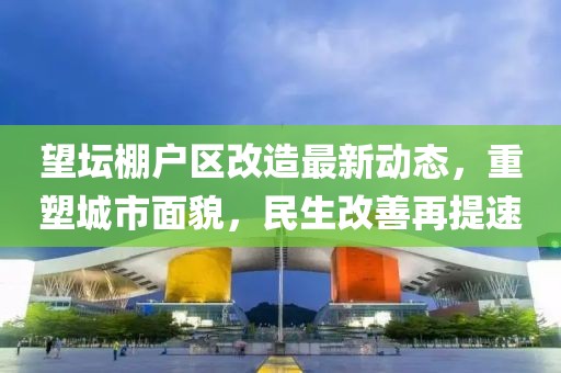 望壇棚戶區(qū)改造最新動(dòng)態(tài)，重塑城市面貌，民生改善再提速