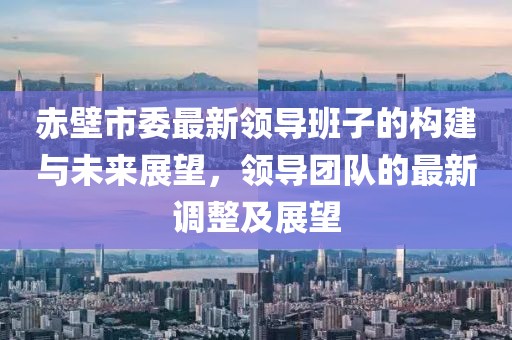 赤壁市委最新領(lǐng)導(dǎo)班子的構(gòu)建與未來展望，領(lǐng)導(dǎo)團(tuán)隊的最新調(diào)整及展望