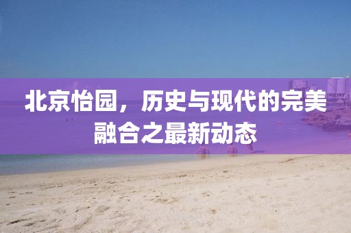 北京怡園，歷史與現(xiàn)代的完美融合之最新動態(tài)