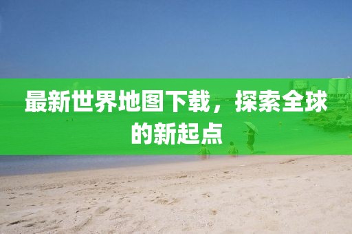 最新世界地圖下載，探索全球的新起點(diǎn)