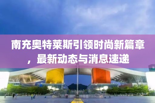 南充奧特萊斯引領(lǐng)時(shí)尚新篇章，最新動(dòng)態(tài)與消息速遞