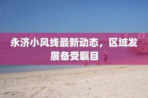 永濟小風(fēng)線最新動態(tài)，區(qū)域發(fā)展備受矚目