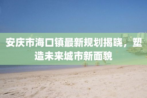 安慶市?？阪?zhèn)最新規(guī)劃揭曉，塑造未來城市新面貌