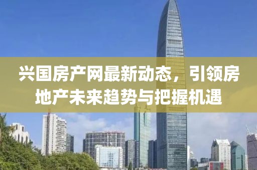 興國房產(chǎn)網(wǎng)最新動(dòng)態(tài)，引領(lǐng)房地產(chǎn)未來趨勢與把握機(jī)遇