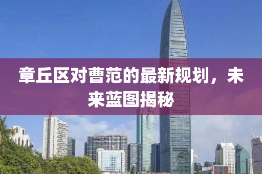 章丘區(qū)對(duì)曹范的最新規(guī)劃，未來藍(lán)圖揭秘