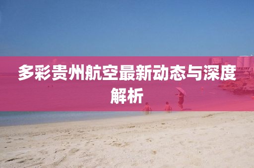 多彩貴州航空最新動(dòng)態(tài)與深度解析