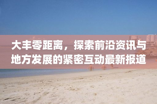 大豐零距離，探索前沿資訊與地方發(fā)展的緊密互動最新報道
