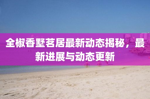 全椒香墅茗居最新動(dòng)態(tài)揭秘，最新進(jìn)展與動(dòng)態(tài)更新