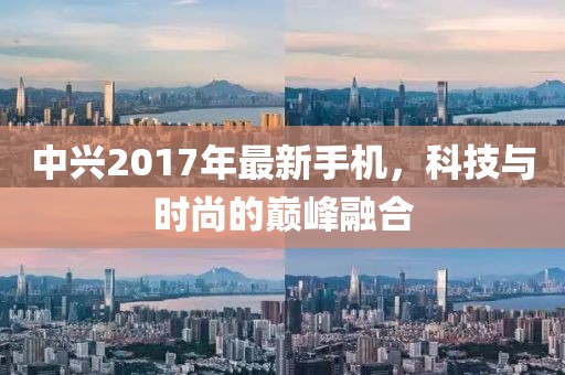 中興2017年最新手機，科技與時尚的巔峰融合