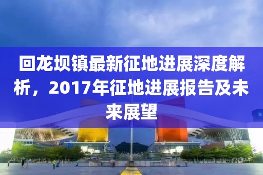 回龍壩鎮(zhèn)最新征地進(jìn)展深度解析，2017年征地進(jìn)展報(bào)告及未來(lái)展望