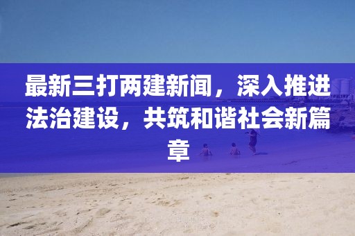 最新三打兩建新聞，深入推進法治建設，共筑和諧社會新篇章