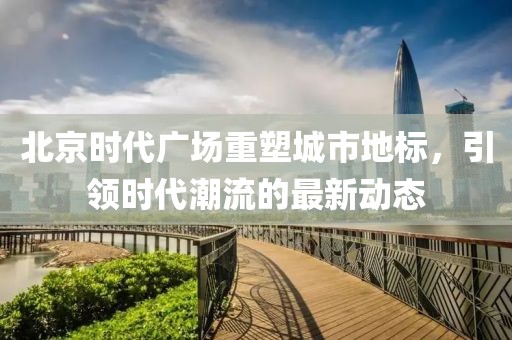 北京時(shí)代廣場重塑城市地標(biāo)，引領(lǐng)時(shí)代潮流的最新動(dòng)態(tài)