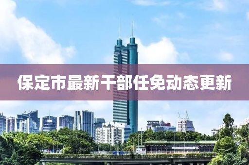 保定市最新干部任免動態(tài)更新