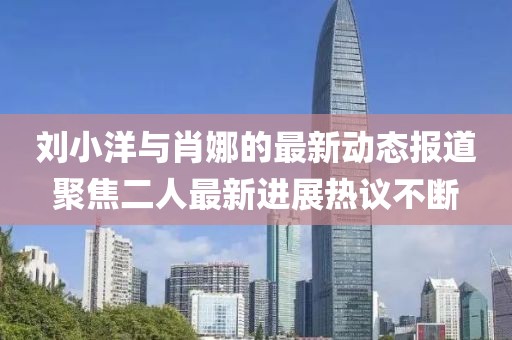 劉小洋與肖娜的最新動(dòng)態(tài)報(bào)道聚焦二人最新進(jìn)展熱議不斷