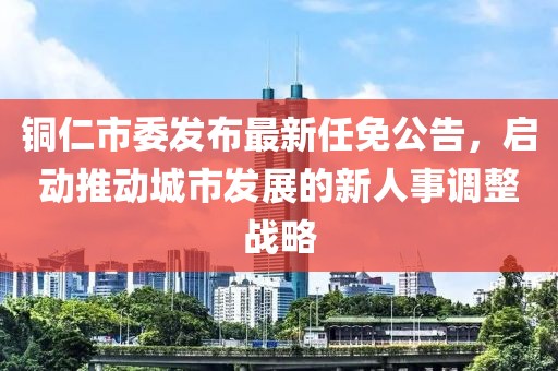 銅仁市委發(fā)布最新任免公告，啟動推動城市發(fā)展的新人事調(diào)整戰(zhàn)略