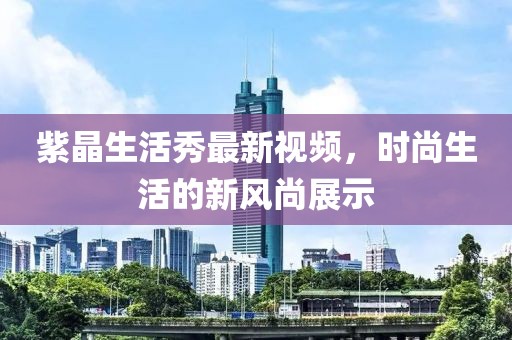 紫晶生活秀最新視頻，時(shí)尚生活的新風(fēng)尚展示