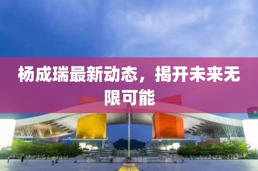 楊成瑞最新動態(tài)，揭開未來無限可能