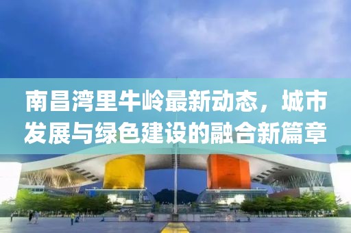 南昌灣里牛嶺最新動(dòng)態(tài)，城市發(fā)展與綠色建設(shè)的融合新篇章