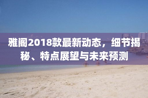 雅閣2018款最新動(dòng)態(tài)，細(xì)節(jié)揭秘、特點(diǎn)展望與未來(lái)預(yù)測(cè)
