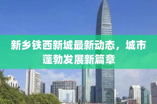 新鄉(xiāng)鐵西新城最新動態(tài)，城市蓬勃發(fā)展新篇章