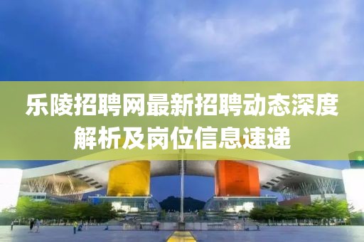 樂陵招聘網(wǎng)最新招聘動態(tài)深度解析及崗位信息速遞