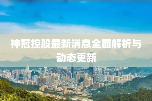 神冠控股最新消息全面解析與動態(tài)更新