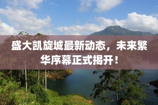 盛大凱旋城最新動(dòng)態(tài)，未來(lái)繁華序幕正式揭開！