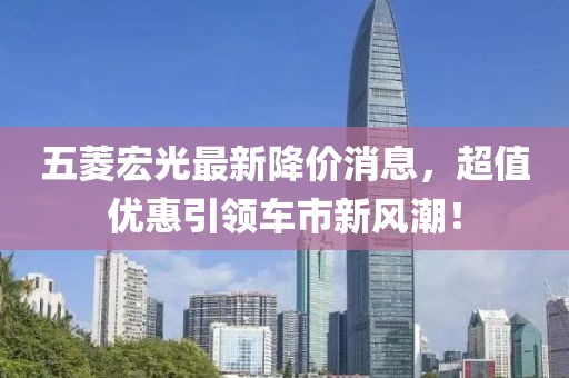 五菱宏光最新降價(jià)消息，超值優(yōu)惠引領(lǐng)車市新風(fēng)潮！