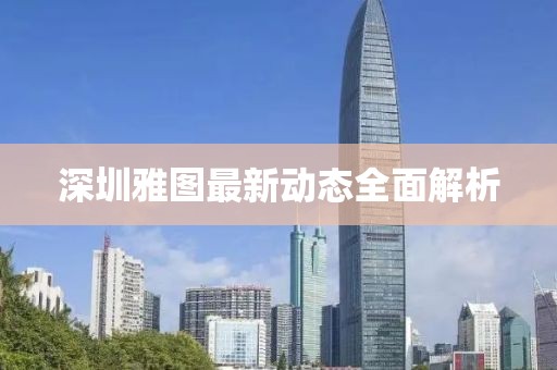 深圳雅圖最新動(dòng)態(tài)全面解析
