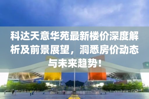 科達(dá)天意華苑最新樓價(jià)深度解析及前景展望，洞悉房?jī)r(jià)動(dòng)態(tài)與未來(lái)趨勢(shì)！