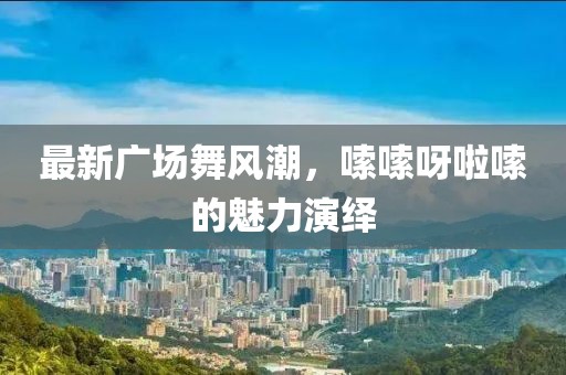 最新廣場(chǎng)舞風(fēng)潮，嗦嗦呀啦嗦的魅力演繹