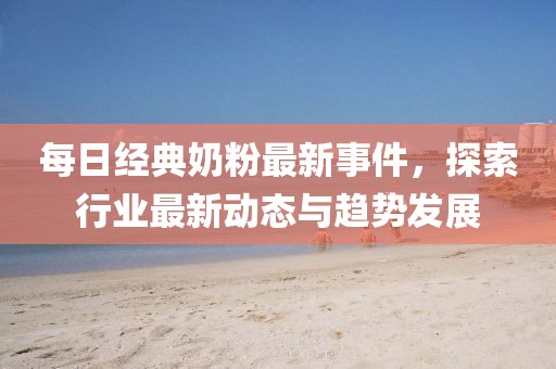 每日經(jīng)典奶粉最新事件，探索行業(yè)最新動(dòng)態(tài)與趨勢(shì)發(fā)展