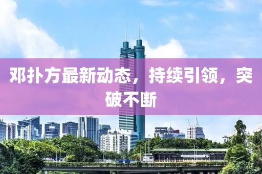 鄧撲方最新動態(tài)，持續(xù)引領(lǐng)，突破不斷