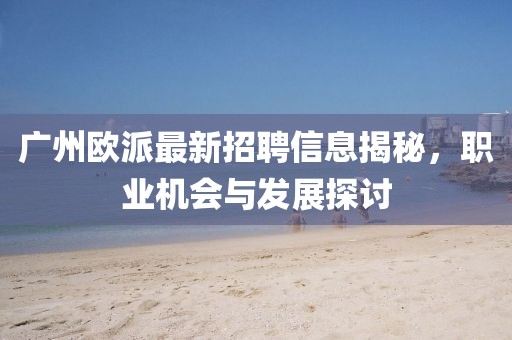 廣州歐派最新招聘信息揭秘，職業(yè)機會與發(fā)展探討