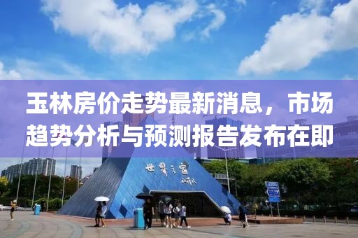 玉林房價走勢最新消息，市場趨勢分析與預(yù)測報告發(fā)布在即