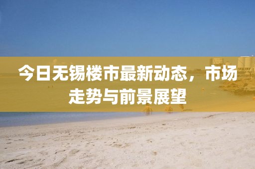 今日無(wú)錫樓市最新動(dòng)態(tài)，市場(chǎng)走勢(shì)與前景展望