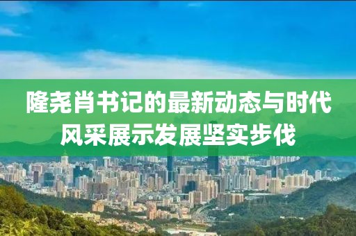 隆堯肖書記的最新動態(tài)與時代風(fēng)采展示發(fā)展堅實步伐