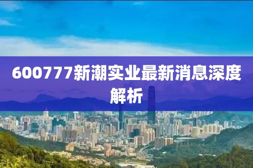 600777新潮實(shí)業(yè)最新消息深度解析