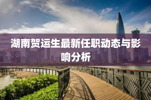 湖南賀運(yùn)生最新任職動(dòng)態(tài)與影響分析