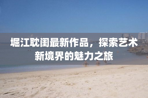 堀江耽閨最新作品，探索藝術(shù)新境界的魅力之旅