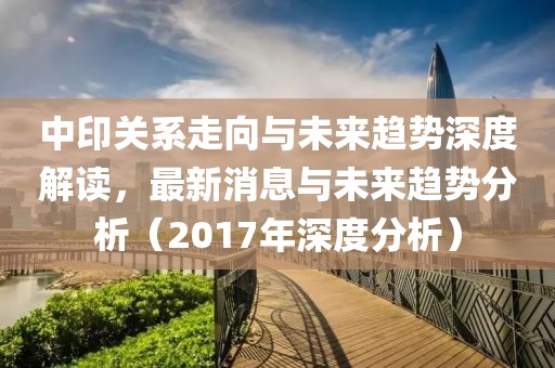 中印關(guān)系走向與未來趨勢深度解讀，最新消息與未來趨勢分析（2017年深度分析）