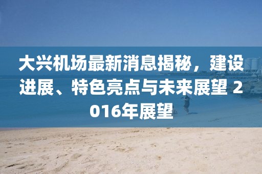 大興機(jī)場最新消息揭秘，建設(shè)進(jìn)展、特色亮點(diǎn)與未來展望 2016年展望