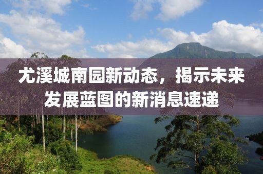尤溪城南園新動(dòng)態(tài)，揭示未來發(fā)展藍(lán)圖的新消息速遞
