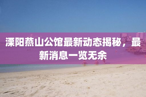 溧陽(yáng)燕山公館最新動(dòng)態(tài)揭秘，最新消息一覽無(wú)余