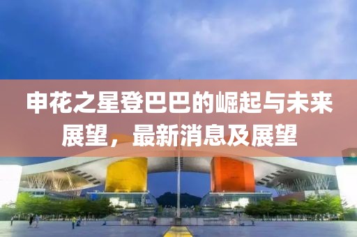 申花之星登巴巴的崛起與未來展望，最新消息及展望