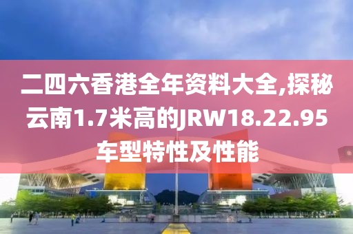 二四六香港全年資料大全,探秘云南1.7米高的JRW18.22.95車型特性及性能