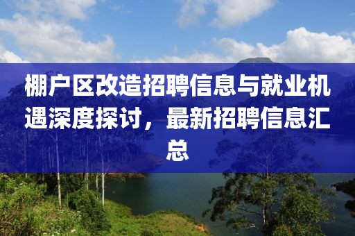 棚戶區(qū)改造招聘信息與就業(yè)機(jī)遇深度探討，最新招聘信息匯總