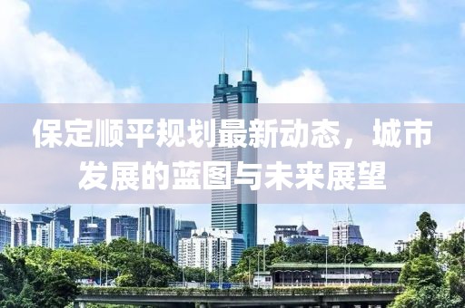 保定順平規(guī)劃最新動(dòng)態(tài)，城市發(fā)展的藍(lán)圖與未來展望