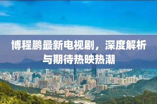 博程鵬最新電視劇，深度解析與期待熱映熱潮