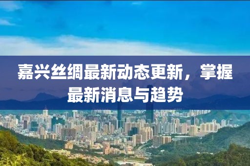 嘉興絲綢最新動態(tài)更新，掌握最新消息與趨勢